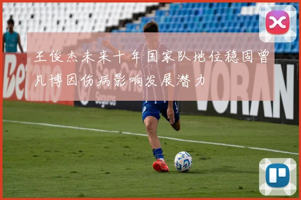 王俊杰未来十年国家队地位稳固曾凡博因伤病影响发展潜力