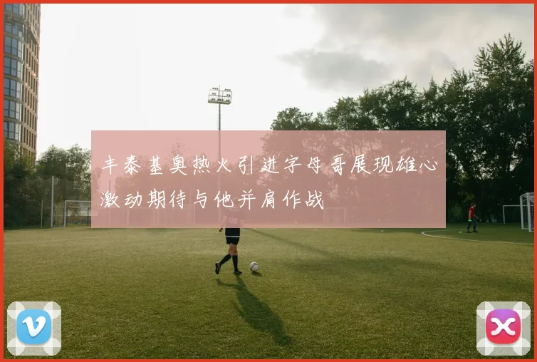 丰泰基奥热火引进字母哥展现雄心激动期待与他并肩作战