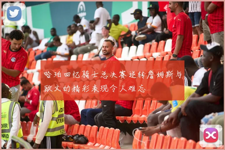 哈珀回忆骑士总决赛逆转詹姆斯与欧文的精彩表现令人难忘