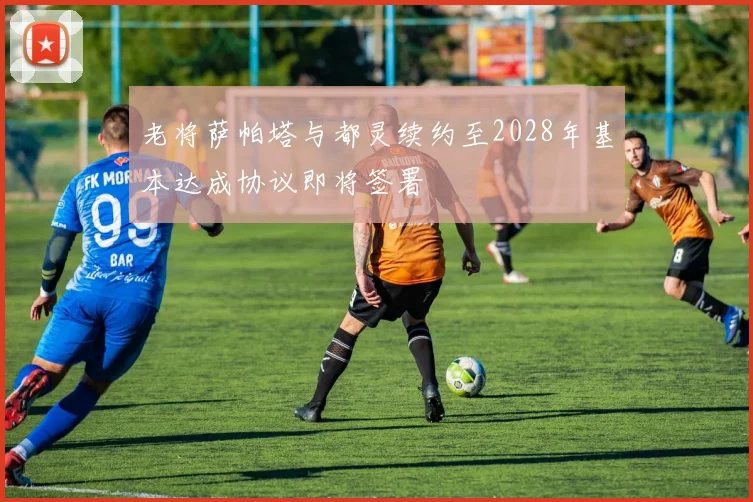 老将萨帕塔与都灵续约至2028年基本达成协议即将签署