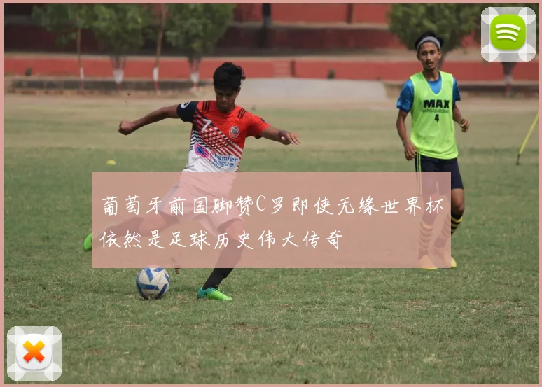葡萄牙前国脚赞C罗即使无缘世界杯依然是足球历史伟大传奇