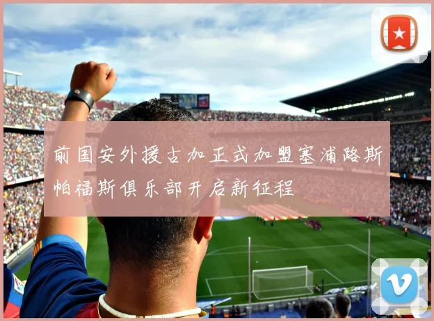 前国安外援古加正式加盟塞浦路斯帕福斯俱乐部开启新征程