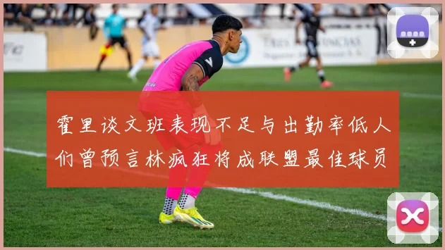 霍里谈文班表现不足与出勤率低人们曾预言林疯狂将成联盟最佳球员
