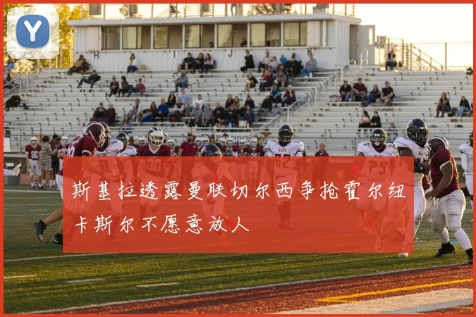 斯基拉透露曼联切尔西争抢霍尔纽卡斯尔不愿意放人