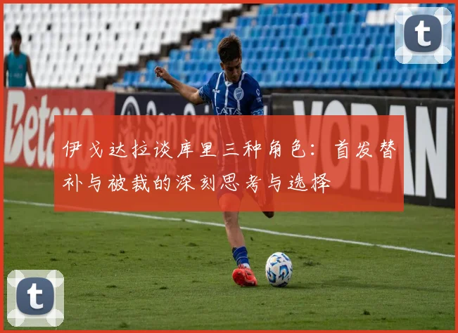 伊戈达拉谈库里三种角色：首发替补与被裁的深刻思考与选择